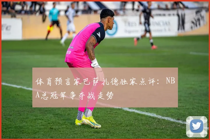 体育预言家巴萨扎德独家点评:NBA总冠军争夺战走势