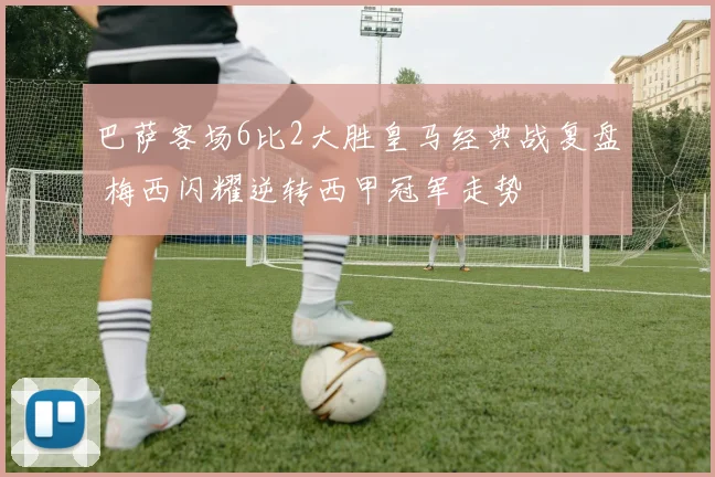 巴萨客场6比2大胜皇马经典战复盘 梅西闪耀逆转西甲冠军走势