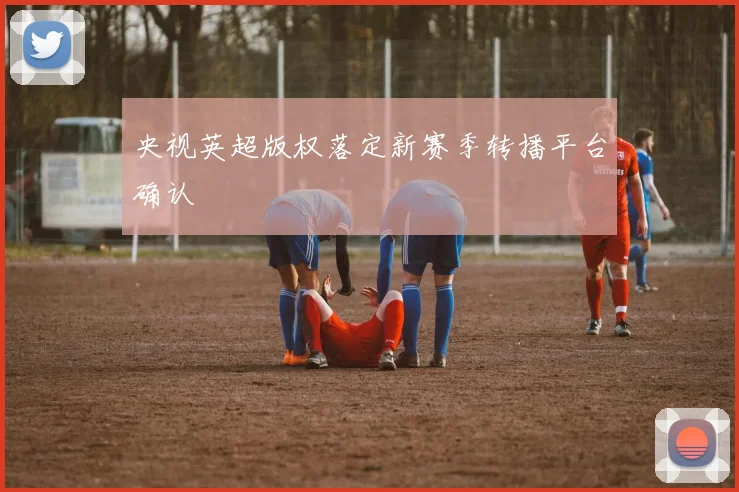 央视英超版权落定新赛季转播平台确认